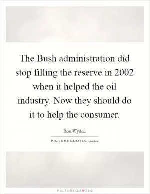 The Bush administration did stop filling the reserve in 2002 when it helped the oil industry. Now they should do it to help the consumer Picture Quote #1
