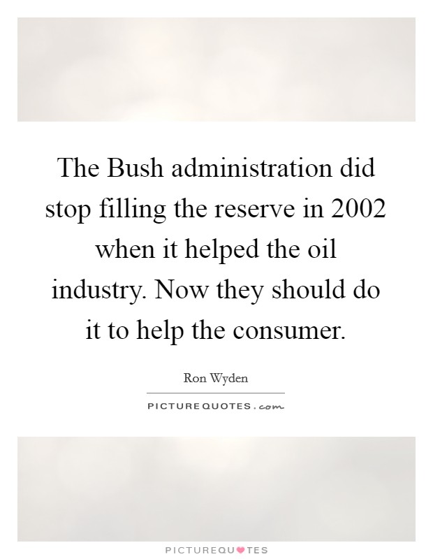 The Bush administration did stop filling the reserve in 2002 when it helped the oil industry. Now they should do it to help the consumer. Picture Quote #1