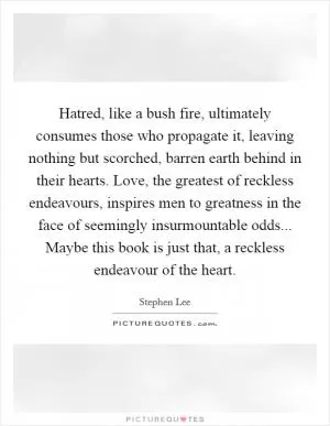 Hatred, like a bush fire, ultimately consumes those who propagate it, leaving nothing but scorched, barren earth behind in their hearts. Love, the greatest of reckless endeavours, inspires men to greatness in the face of seemingly insurmountable odds... Maybe this book is just that, a reckless endeavour of the heart Picture Quote #1