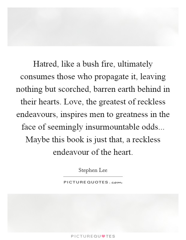 Hatred, like a bush fire, ultimately consumes those who propagate it, leaving nothing but scorched, barren earth behind in their hearts. Love, the greatest of reckless endeavours, inspires men to greatness in the face of seemingly insurmountable odds... Maybe this book is just that, a reckless endeavour of the heart. Picture Quote #1