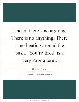 I mean, there’s no arguing. There is no anything. There is no beating around the bush. ‘You’re fired’ is a very strong term Picture Quote #1