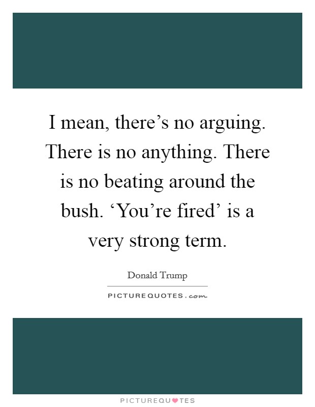 I mean, there's no arguing. There is no anything. There is no beating around the bush. ‘You're fired' is a very strong term. Picture Quote #1