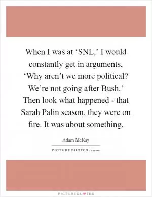When I was at ‘SNL,’ I would constantly get in arguments, ‘Why aren’t we more political? We’re not going after Bush.’ Then look what happened - that Sarah Palin season, they were on fire. It was about something Picture Quote #1