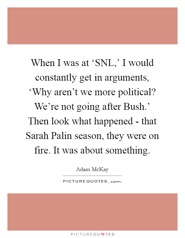 When I was at ‘SNL,' I would constantly get in arguments, ‘Why aren't we more political? We're not going after Bush.' Then look what happened - that Sarah Palin season, they were on fire. It was about something. Picture Quote #1