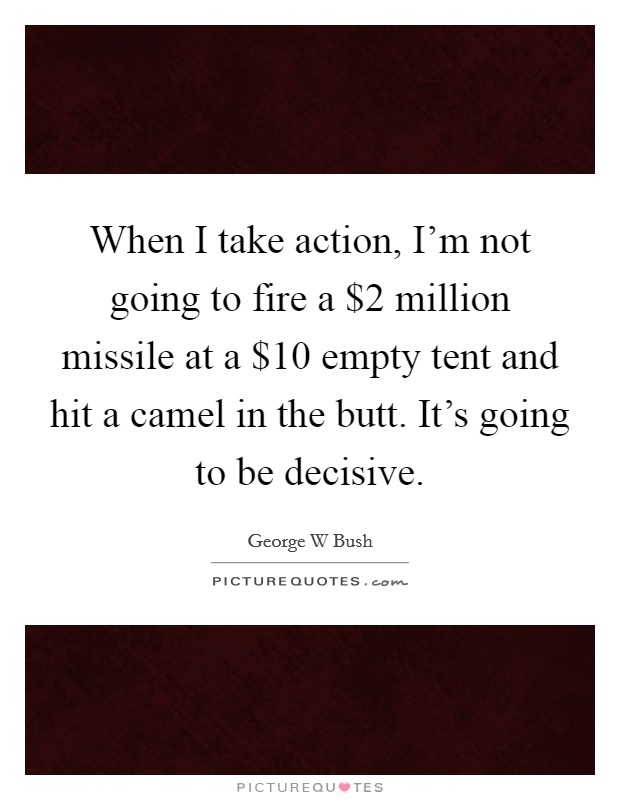 When I take action, I'm not going to fire a $2 million missile at a $10 empty tent and hit a camel in the butt. It's going to be decisive. Picture Quote #1