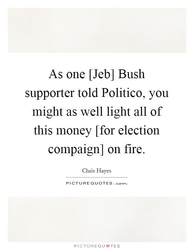 As one [Jeb] Bush supporter told Politico, you might as well light all of this money [for election compaign] on fire. Picture Quote #1