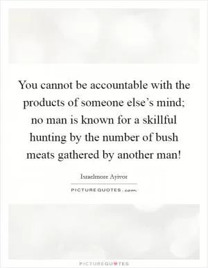 You cannot be accountable with the products of someone else’s mind; no man is known for a skillful hunting by the number of bush meats gathered by another man! Picture Quote #1