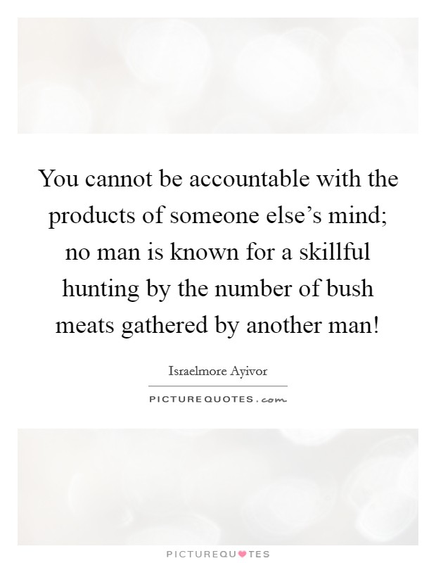You cannot be accountable with the products of someone else's mind; no man is known for a skillful hunting by the number of bush meats gathered by another man! Picture Quote #1