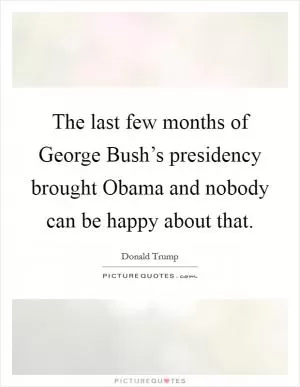 The last few months of George Bush’s presidency brought Obama and nobody can be happy about that Picture Quote #1