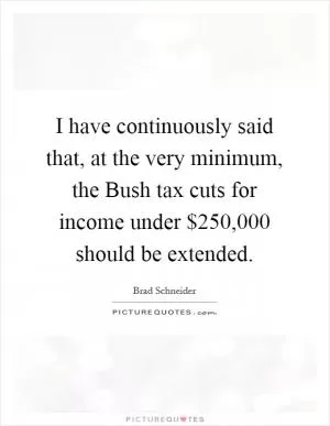 I have continuously said that, at the very minimum, the Bush tax cuts for income under $250,000 should be extended Picture Quote #1