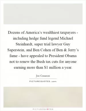 Dozens of America’s wealthiest taxpayers - including hedge fund legend Michael Steinhardt, super trial lawyer Guy Saperstein, and Ben Cohen of Ben and Jerry’s fame - have appealed to President Obama not to renew the Bush tax cuts for anyone earning more than $1 million a year Picture Quote #1