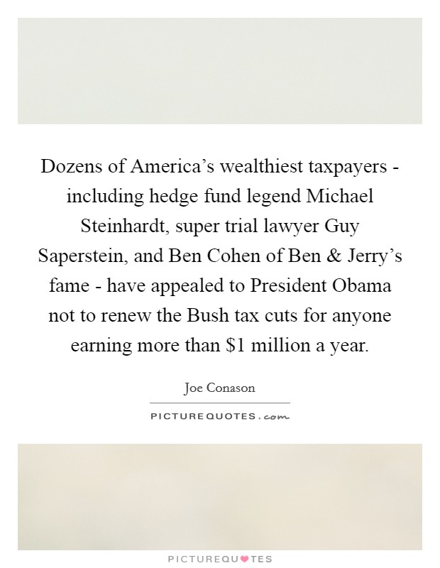 Dozens of America's wealthiest taxpayers - including hedge fund legend Michael Steinhardt, super trial lawyer Guy Saperstein, and Ben Cohen of Ben and Jerry's fame - have appealed to President Obama not to renew the Bush tax cuts for anyone earning more than $1 million a year. Picture Quote #1