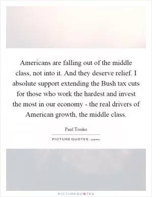 Americans are falling out of the middle class, not into it. And they deserve relief. I absolute support extending the Bush tax cuts for those who work the hardest and invest the most in our economy - the real drivers of American growth, the middle class Picture Quote #1