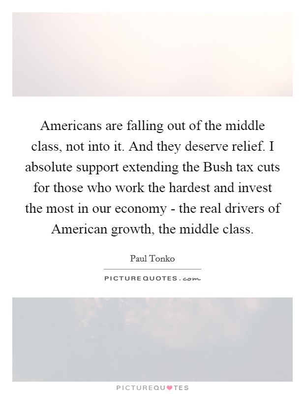Americans are falling out of the middle class, not into it. And they deserve relief. I absolute support extending the Bush tax cuts for those who work the hardest and invest the most in our economy - the real drivers of American growth, the middle class. Picture Quote #1