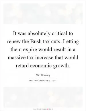 It was absolutely critical to renew the Bush tax cuts. Letting them expire would result in a massive tax increase that would retard economic growth Picture Quote #1