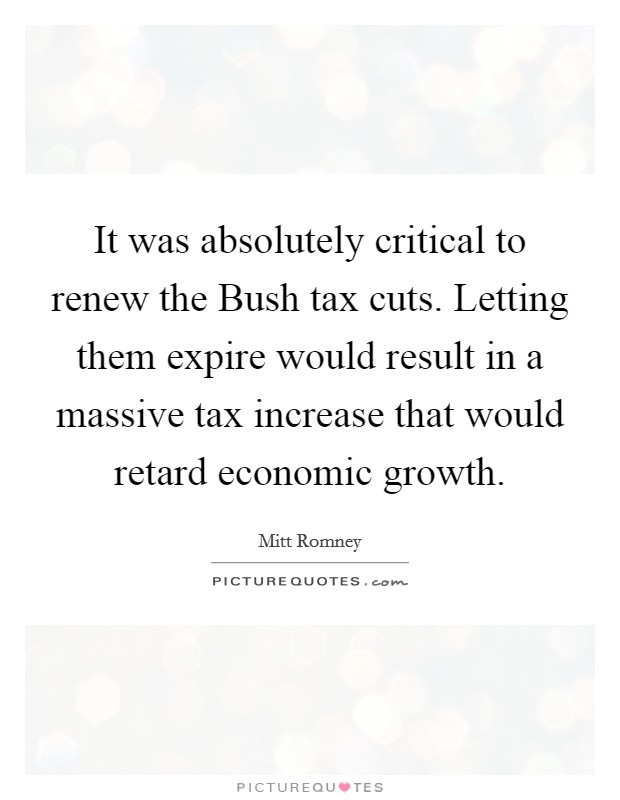 It was absolutely critical to renew the Bush tax cuts. Letting them expire would result in a massive tax increase that would retard economic growth. Picture Quote #1