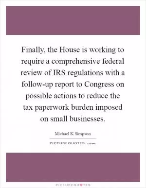 Finally, the House is working to require a comprehensive federal review of IRS regulations with a follow-up report to Congress on possible actions to reduce the tax paperwork burden imposed on small businesses Picture Quote #1
