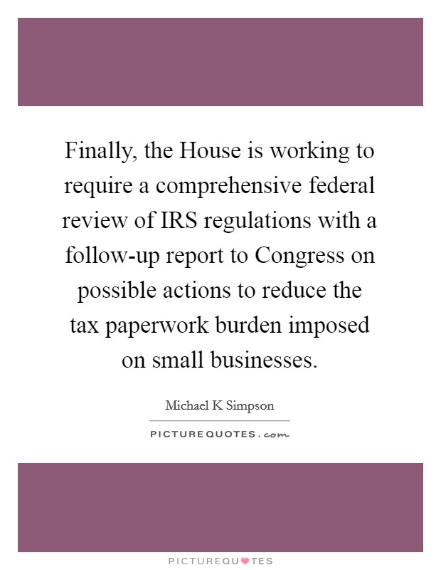 Finally, the House is working to require a comprehensive federal review of IRS regulations with a follow-up report to Congress on possible actions to reduce the tax paperwork burden imposed on small businesses. Picture Quote #1