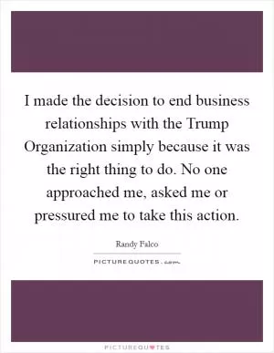 I made the decision to end business relationships with the Trump Organization simply because it was the right thing to do. No one approached me, asked me or pressured me to take this action Picture Quote #1