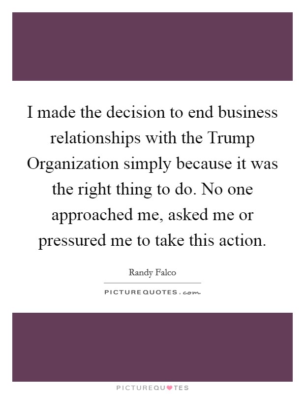 I made the decision to end business relationships with the Trump Organization simply because it was the right thing to do. No one approached me, asked me or pressured me to take this action. Picture Quote #1