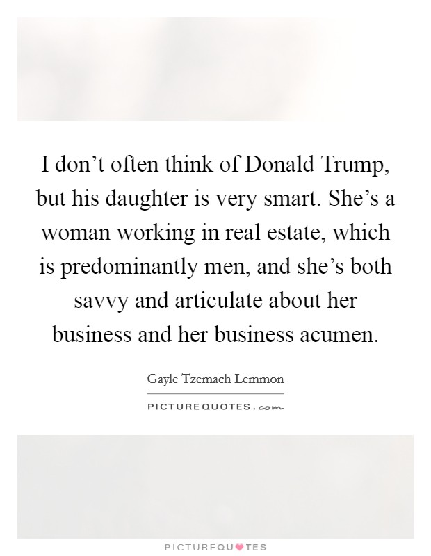 I don't often think of Donald Trump, but his daughter is very smart. She's a woman working in real estate, which is predominantly men, and she's both savvy and articulate about her business and her business acumen. Picture Quote #1