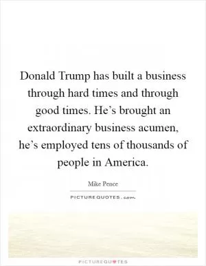 Donald Trump has built a business through hard times and through good times. He’s brought an extraordinary business acumen, he’s employed tens of thousands of people in America Picture Quote #1
