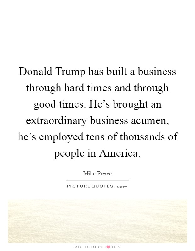 Donald Trump has built a business through hard times and through good times. He's brought an extraordinary business acumen, he's employed tens of thousands of people in America. Picture Quote #1