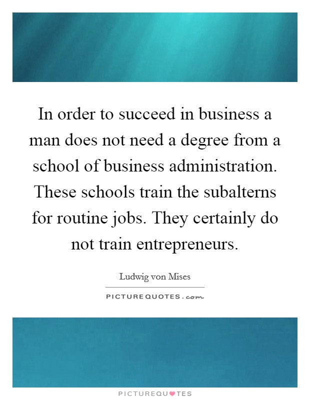 In order to succeed in business a man does not need a degree from a school of business administration. These schools train the subalterns for routine jobs. They certainly do not train entrepreneurs. Picture Quote #1