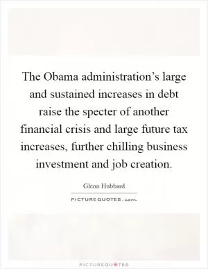 The Obama administration’s large and sustained increases in debt raise the specter of another financial crisis and large future tax increases, further chilling business investment and job creation Picture Quote #1