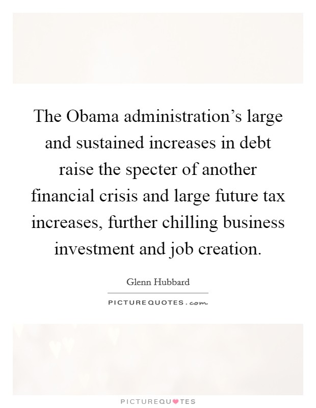 The Obama administration's large and sustained increases in debt raise the specter of another financial crisis and large future tax increases, further chilling business investment and job creation. Picture Quote #1