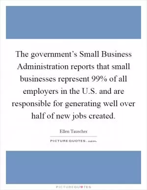 The government’s Small Business Administration reports that small businesses represent 99% of all employers in the U.S. and are responsible for generating well over half of new jobs created Picture Quote #1