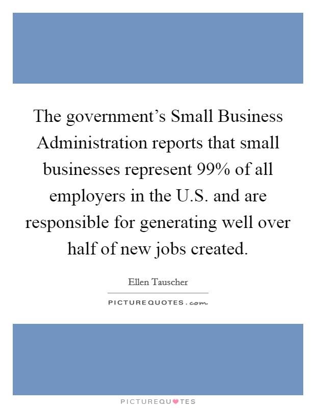 The government's Small Business Administration reports that small businesses represent 99% of all employers in the U.S. and are responsible for generating well over half of new jobs created. Picture Quote #1