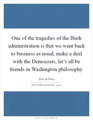 One of the tragedies of the Bush administration is that we went back to business as usual, make a deal with the Democrats, let’s all be friends in Washington philosophy Picture Quote #1