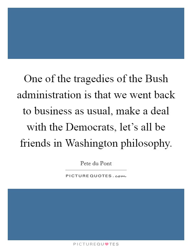 One of the tragedies of the Bush administration is that we went back to business as usual, make a deal with the Democrats, let's all be friends in Washington philosophy. Picture Quote #1