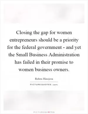 Closing the gap for women entrepreneurs should be a priority for the federal government - and yet the Small Business Administration has failed in their promise to women business owners Picture Quote #1