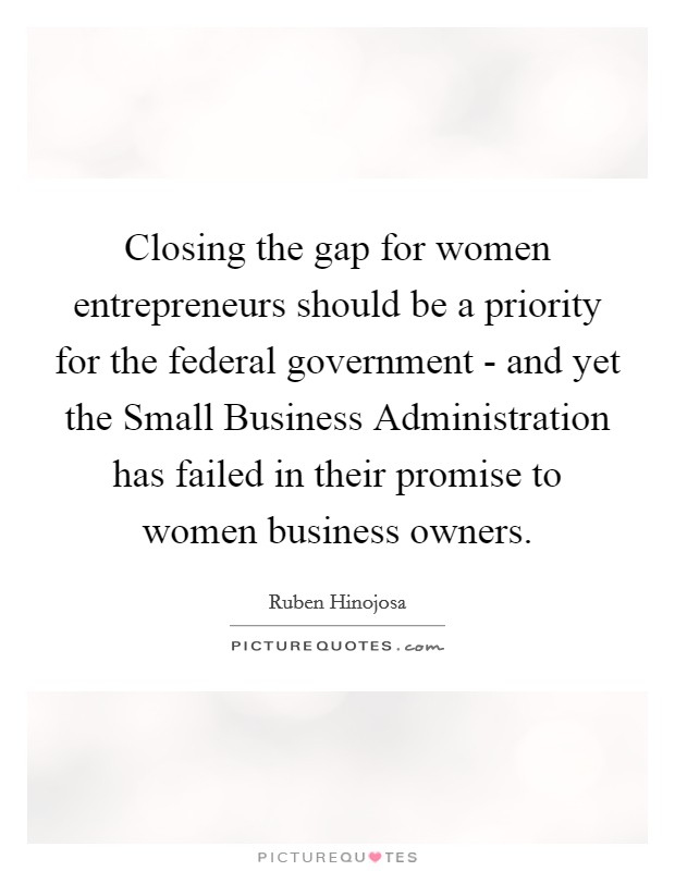Closing the gap for women entrepreneurs should be a priority for the federal government - and yet the Small Business Administration has failed in their promise to women business owners. Picture Quote #1