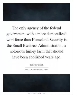The only agency of the federal government with a more demoralized workforce than Homeland Security is the Small Business Administration, a notorious turkey farm that should have been abolished years ago Picture Quote #1