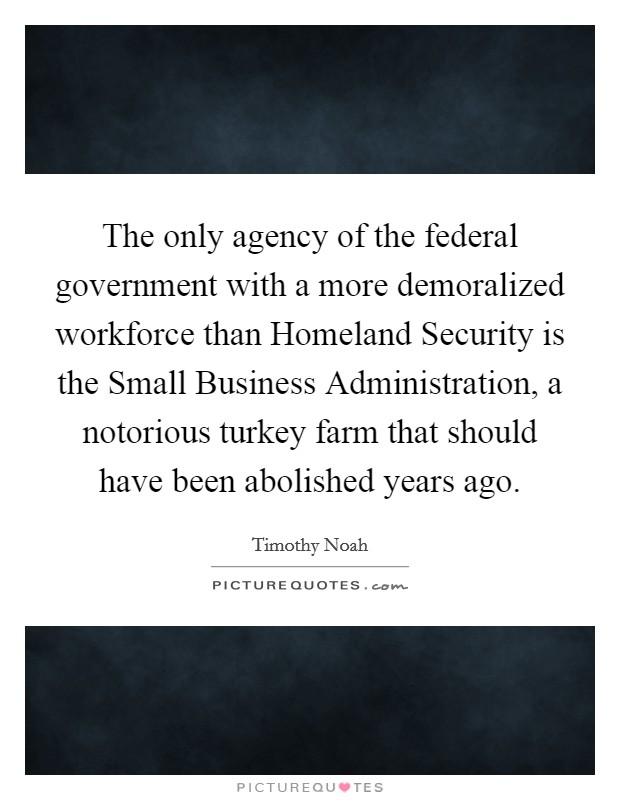 The only agency of the federal government with a more demoralized workforce than Homeland Security is the Small Business Administration, a notorious turkey farm that should have been abolished years ago. Picture Quote #1