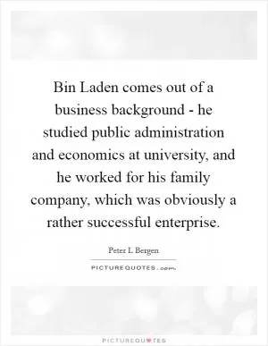 Bin Laden comes out of a business background - he studied public administration and economics at university, and he worked for his family company, which was obviously a rather successful enterprise Picture Quote #1