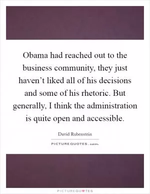 Obama had reached out to the business community, they just haven’t liked all of his decisions and some of his rhetoric. But generally, I think the administration is quite open and accessible Picture Quote #1