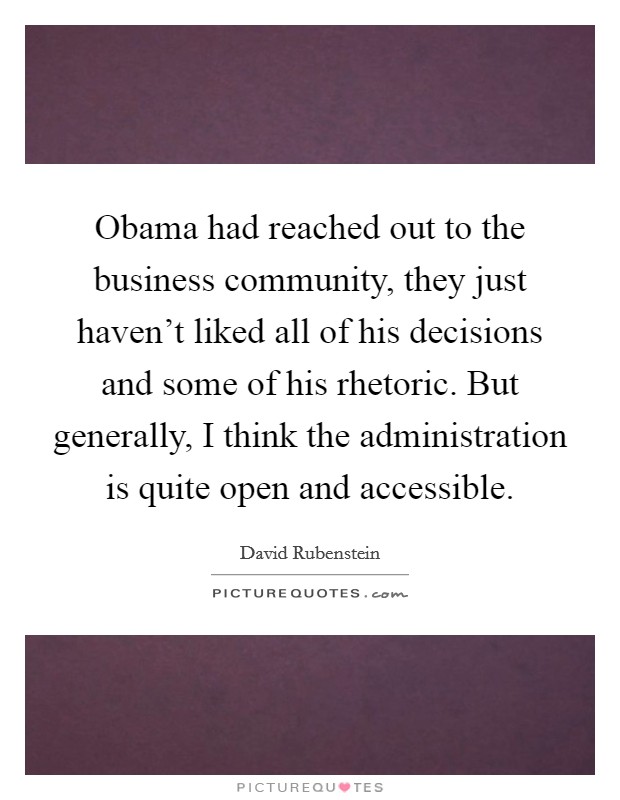 Obama had reached out to the business community, they just haven't liked all of his decisions and some of his rhetoric. But generally, I think the administration is quite open and accessible. Picture Quote #1