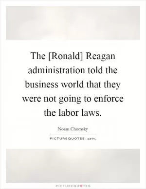 The [Ronald] Reagan administration told the business world that they were not going to enforce the labor laws Picture Quote #1