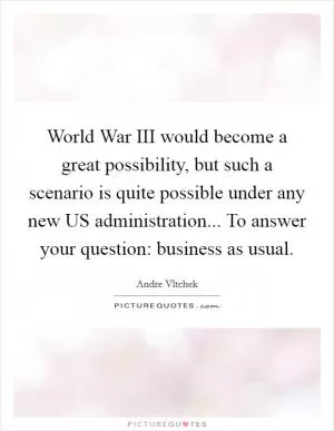 World War III would become a great possibility, but such a scenario is quite possible under any new US administration... To answer your question: business as usual Picture Quote #1