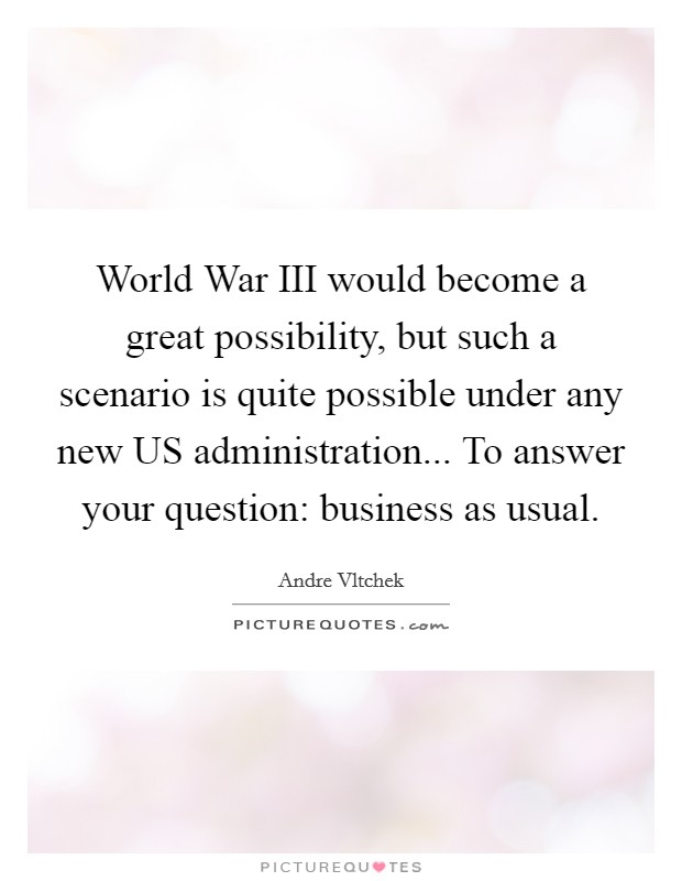 World War III would become a great possibility, but such a scenario is quite possible under any new US administration... To answer your question: business as usual. Picture Quote #1