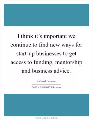 I think it’s important we continue to find new ways for start-up businesses to get access to funding, mentorship and business advice Picture Quote #1