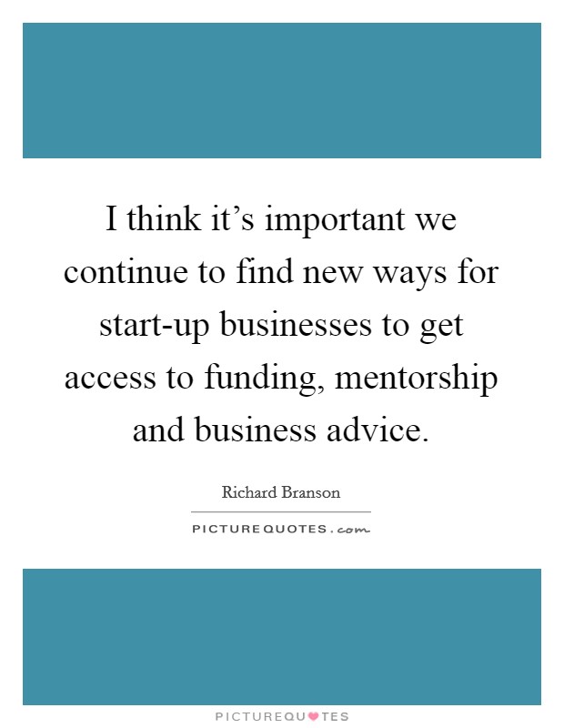 I think it's important we continue to find new ways for start-up businesses to get access to funding, mentorship and business advice. Picture Quote #1