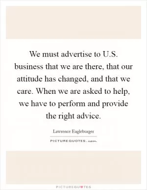 We must advertise to U.S. business that we are there, that our attitude has changed, and that we care. When we are asked to help, we have to perform and provide the right advice Picture Quote #1