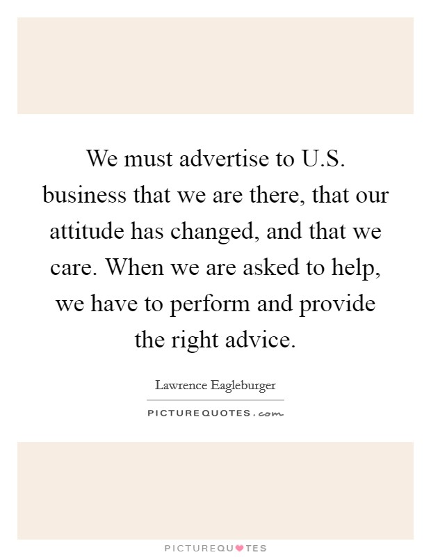 We must advertise to U.S. business that we are there, that our attitude has changed, and that we care. When we are asked to help, we have to perform and provide the right advice. Picture Quote #1