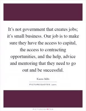It’s not government that creates jobs; it’s small business. Our job is to make sure they have the access to capital, the access to contracting opportunities, and the help, advice and mentoring that they need to go out and be successful Picture Quote #1