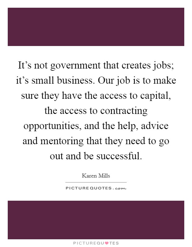 It's not government that creates jobs; it's small business. Our job is to make sure they have the access to capital, the access to contracting opportunities, and the help, advice and mentoring that they need to go out and be successful. Picture Quote #1